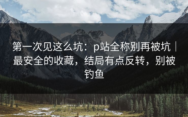 第一次见这么坑：p站全称别再被坑｜最安全的收藏，结局有点反转，别被钓鱼