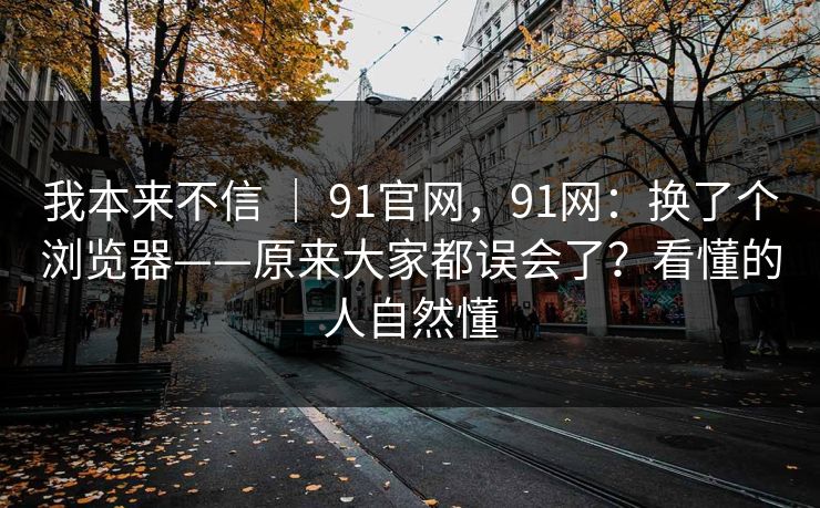 我本来不信 | 91官网,91网:换了个浏览器——原来大家都误会了?看懂的人自然懂 我本来不信 | 91官网,91网:换了个浏览器——原来大家都误会了?看懂的人自然懂
