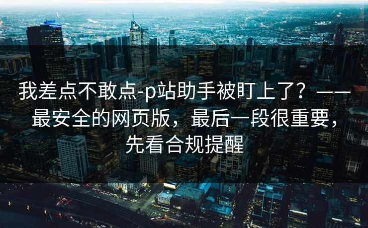 我差点不敢点-p站助手被盯上了？——最安全的网页版，最后一段很重要，先看合规提醒
