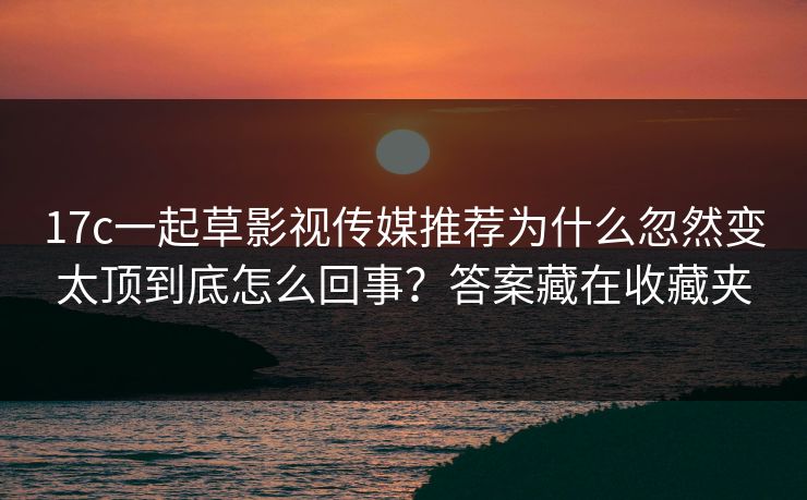17c一起草影视传媒推荐为什么忽然变太顶到底怎么回事?答案藏在收藏夹 17c一起草影视传媒推荐为什么忽然变太顶到底怎么回事?答案藏在收藏夹