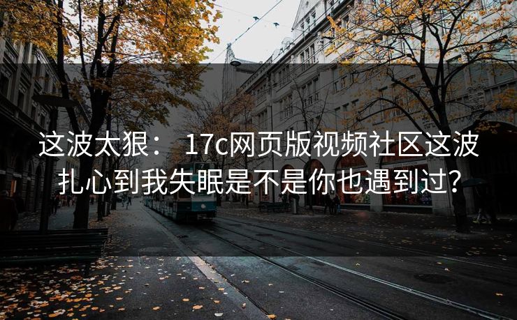 这波太狠: 17c网页版视频社区这波扎心到我失眠是不是你也遇到过? 这波太狠: 17c网页版视频社区这波扎心到我失眠是不是你也遇到过?
