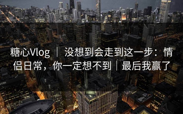 糖心Vlog | 没想到会走到这一步:情侣日常,你一定想不到|最后我赢了 糖心Vlog | 没想到会走到这一步:情侣日常,你一定想不到|最后我赢了