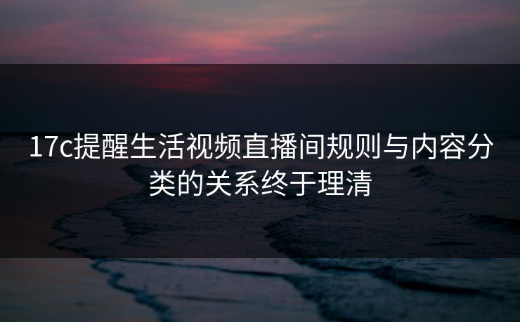 17c提醒生活视频直播间规则与内容分类的关系终于理清