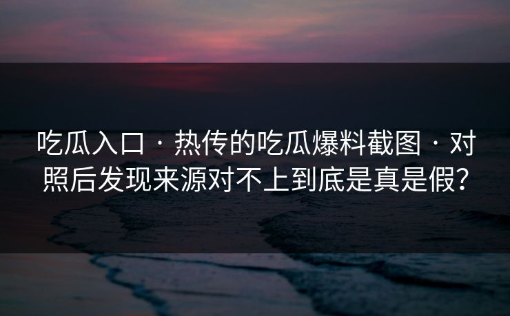 吃瓜入口 · 热传的吃瓜爆料截图 · 对照后发现来源对不上到底是真是假？