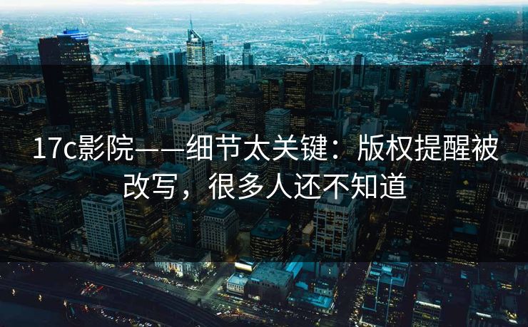 17c影院——细节太关键：版权提醒被改写，很多人还不知道