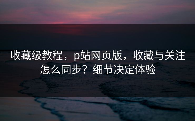 收藏级教程，p站网页版，收藏与关注怎么同步？细节决定体验